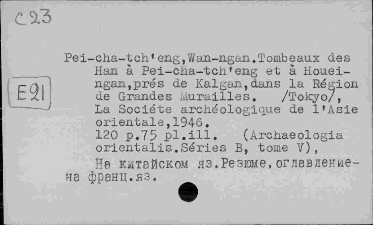 ﻿с. 3.3

Pei-cha-tch' eng, Wan-ngan. Tomb eaux des Han à Pei-cha-tch'eng et à Houei-ngan,prés de Kalgan,dans la Région de Grandes Murailles. /Tokyo/, La Société archéologique de l'Asie orientale,1946.
120 p.75 pl.ill. (Archaeologia orientalis.Séries B, tome V),
Не китайском яз.Резюме,оглавление-на франц.яз.